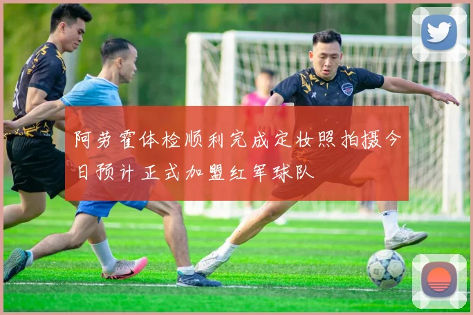 阿劳霍体检顺利完成定妆照拍摄今日预计正式加盟红军球队